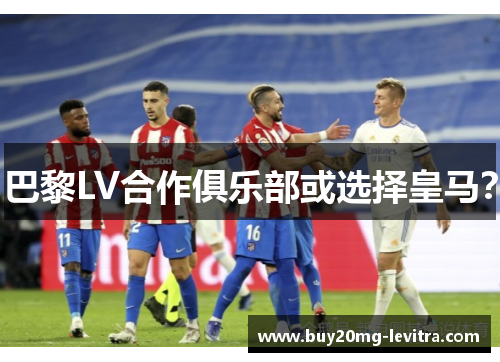巴黎LV合作俱乐部或选择皇马？